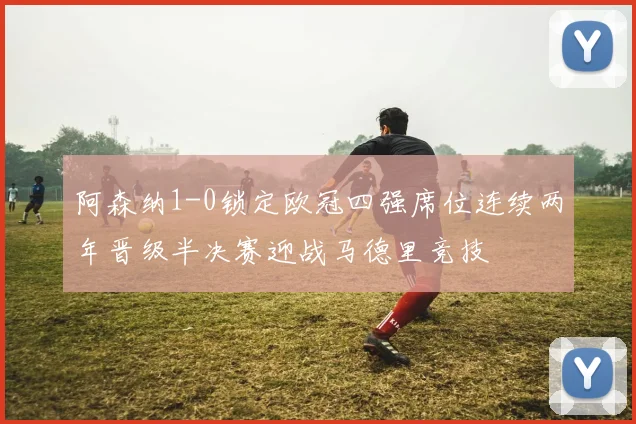 阿森纳1-0锁定欧冠四强席位连续两年晋级半决赛迎战马德里竞技