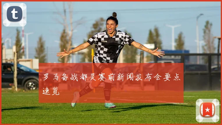 罗马备战都灵赛前新闻发布会要点速览